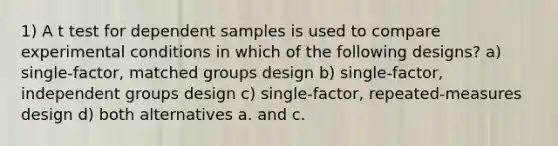 1) A t test for dependent samples is used to compare experimental conditions in which of the following designs? a) single-factor, matched groups design b) single-factor, independent groups design c) single-factor, repeated-measures design d) both alternatives a. and c.