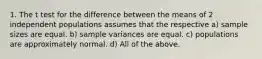 1. The t test for the difference between the means of 2 independent populations assumes that the respective a) sample sizes are equal. b) sample variances are equal. c) populations are approximately normal. d) All of the above.