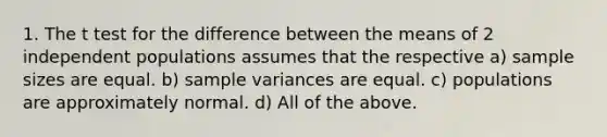 1. The t test for the difference between the means of 2 independent populations assumes that the respective a) sample sizes are equal. b) sample variances are equal. c) populations are approximately normal. d) All of the above.