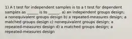 1) A t test for independent samples is to a t test for dependent samples as ______ is to ______. a) an independent groups design; a nonequivalent groups design b) a repeated-measures design; a matched groups design c) nonequivalent groups design; a repeated-measures design d) a matched groups design; a repeated-measures design