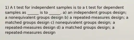 1) A t test for independent samples is to a t test for dependent samples as ______ is to ______. a) an independent groups design; a nonequivalent groups design b) a repeated-measures design; a matched groups design c) nonequivalent groups design; a repeated-measures design d) a matched groups design; a repeated-measures design