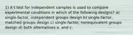 1) A t test for independent samples is used to compare experimental conditions in which of the following designs? a) single-factor, independent groups design b) single-factor, matched groups design c) single-factor, nonequivalent groups design d) both alternatives a. and c.