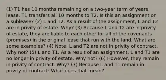 (1) T1 has 10 months remaining on a two-year term of years lease. T1 transfers all 10 months to T2. Is this an assignment or a sublease? (2) L and T2. As a result of the assignment, L and T2 are in privity of estate. Why? (3) Because L and T2 are in privity of estate, they are liable to each other for all of the covenants (promises) in the original lease that run with the land. What are some examples? (4) Note: L and T2 are not in privity of contract. Why not? (5) L and T1. As a result of an assignment, L and T1 are no longer in privity of estate. Why not? (6) However, they remain in privity of contract. Why? (7) Because L and T1 remain in privity of contract: What does that mean?