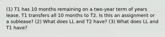 (1) T1 has 10 months remaining on a two-year term of years lease. T1 transfers all 10 months to T2. Is this an assignment or a sublease? (2) What does LL and T2 have? (3) What does LL and T1 have?