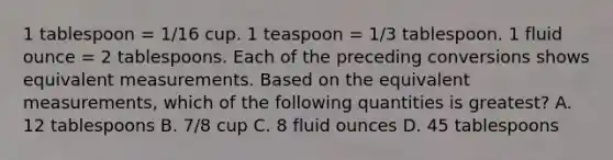 1 tablespoon = 1/16 cup. 1 teaspoon = 1/3 tablespoon. 1 fluid ounce = 2 tablespoons. Each of the preceding conversions shows equivalent measurements. Based on the equivalent measurements, which of the following quantities is greatest? A. 12 tablespoons B. 7/8 cup C. 8 fluid ounces D. 45 tablespoons