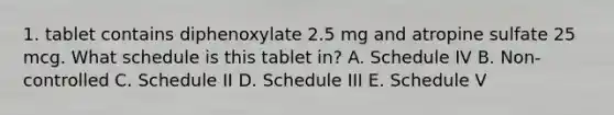 1. tablet contains diphenoxylate 2.5 mg and atropine sulfate 25 mcg. What schedule is this tablet in? A. Schedule IV B. Non-controlled C. Schedule II D. Schedule III E. Schedule V