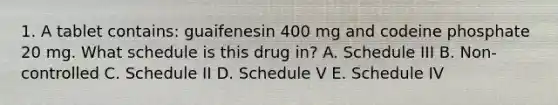 1. A tablet contains: guaifenesin 400 mg and codeine phosphate 20 mg. What schedule is this drug in? A. Schedule III B. Non-controlled C. Schedule II D. Schedule V E. Schedule IV