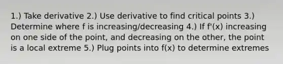 1.) Take derivative 2.) Use derivative to find critical points 3.) Determine where f is increasing/decreasing 4.) If f'(x) increasing on one side of the point, and decreasing on the other, the point is a local extreme 5.) Plug points into f(x) to determine extremes