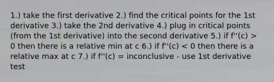 1.) take the first derivative 2.) find the critical points for the 1st derivative 3.) take the 2nd derivative 4.) plug in critical points (from the 1st derivative) into the second derivative 5.) if f''(c) > 0 then there is a relative min at c 6.) if f''(c) < 0 then there is a relative max at c 7.) if f''(c) = inconclusive - use 1st derivative test