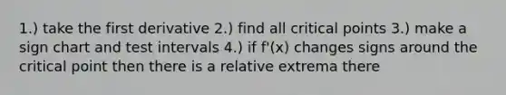 1.) take the first derivative 2.) find all <a href='https://www.questionai.com/knowledge/kdLJWJs5Da-critical-points' class='anchor-knowledge'>critical points</a> 3.) make a sign chart and test intervals 4.) if f'(x) changes signs around the critical point then there is a relative extrema there