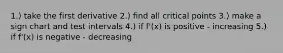 1.) take the first derivative 2.) find all critical points 3.) make a sign chart and test intervals 4.) if f'(x) is positive - increasing 5.) if f'(x) is negative - decreasing