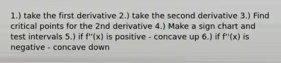 1.) take the first derivative 2.) take the second derivative 3.) Find <a href='https://www.questionai.com/knowledge/kdLJWJs5Da-critical-points' class='anchor-knowledge'>critical points</a> for the 2nd derivative 4.) Make a sign chart and test intervals 5.) if f''(x) is positive - concave up 6.) if f''(x) is negative - concave down