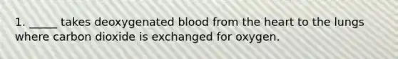 1. _____ takes deoxygenated blood from the heart to the lungs where carbon dioxide is exchanged for oxygen.