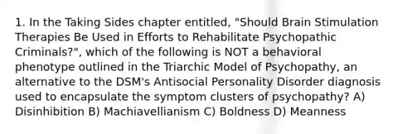 1. In the Taking Sides chapter entitled, "Should Brain Stimulation Therapies Be Used in Efforts to Rehabilitate Psychopathic Criminals?", which of the following is NOT a behavioral phenotype outlined in the Triarchic Model of Psychopathy, an alternative to the DSM's Antisocial Personality Disorder diagnosis used to encapsulate the symptom clusters of psychopathy? A) Disinhibition B) Machiavellianism C) Boldness D) Meanness