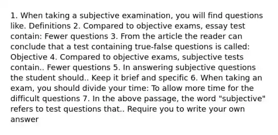 1. When taking a subjective examination, you will find questions like. Definitions 2. Compared to objective exams, essay test contain: Fewer questions 3. From the article the reader can conclude that a test containing true-false questions is called: Objective 4. Compared to objective exams, subjective tests contain.. Fewer questions 5. In answering subjective questions the student should.. Keep it brief and specific 6. When taking an exam, you should divide your time: To allow more time for the difficult questions 7. In the above passage, the word "subjective" refers to test questions that.. Require you to write your own answer