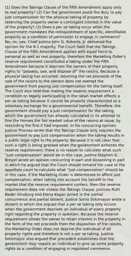 (1) Does the Takings Clause of the Fifth Amendment apply only to real property? (2) Can the government avoid the duty to pay just compensation for the physical taking of property by reserving the property owner a contingent interest in the value of the property? (3) Does a per se taking occur when the government mandates the relinquishment of specific, identifiable property as a condition of permission to engage in commerce? No, no, yes. Chief Justice John G. Roberts, Jr. delivered the opinion for the 8-1 majority. The Court held that the Takings Clause of the Fifth Amendment applies with equal force to personal as well as real property; therefore the Marketing Order's reserve requirement constituted a taking under the Fifth Amendment because it deprives the owners of their property rights to "possess, use, and dispose of" the raisins. Because a physical taking has occurred, returning the net proceeds of the sale of the raisins to the owners does not exempt the government from paying just compensation for the taking itself. The Court also held that making the reserve requirement a condition on legally participating in the raisin market effects a per se taking because it cannot be properly characterized as a voluntary exchange for a governmental benefit. Therefore, the government should pay a just compensation for the taking, which the government has already calculated in its attempt to fine the Hornes the fair market value of the raisins at issue, by rescinding the fine it had imposed. In his concurring opinion, Justice Thomas wrote that the Takings Clause only requires the government to pay just compensation when the taking results in a public legal right to the property. Because it is not clear that such a right is being granted when the government enforces the reserve requirement, there is no reason to calculate what such "just compensation" would be in this case. Justice Stephen G. Breyer wrote an opinion concurring in part and dissenting in part in which he argued that the Court should remand the case to the appellate court to calculate what "just compensation" should be in this case. If the Marketing Order is determined to afford just compensation, when taking into account the benefit to the market that the reserve requirement confers, then the reserve requirement does not violate the Takings Clause. Justices Ruth Bader Ginsburg and Elena Kagan joined in the partial concurrence and partial dissent. Justice Sonia Sotomayor wrote a dissent in which she argued that a per se taking only occurs when the government deprives an individual of every property right regarding the property in question. Because the reserve requirement allows the owner to retain interest in the property in the form of the net proceeds from the disposition of the raisins, the Marketing Order does not deprive the individual of all property rights and therefore is not a per se taking. Justice Sotomayor also argued that precedent establishes that the government may require an individual to give up some property rights as a condition of engaging in regulated commerce.