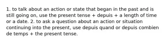 1. to talk about an action or state that began in the past and is still going on, use the present tense + depuis + a length of time or a date. 2. to ask a question about an action or situation continuing into the present, use depuis quand or depuis combien de temps + the present tense.