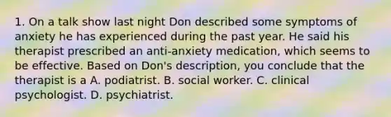 1. On a talk show last night Don described some symptoms of anxiety he has experienced during the past year. He said his therapist prescribed an anti-anxiety medication, which seems to be effective. Based on Don's description, you conclude that the therapist is a A. podiatrist. B. social worker. C. clinical psychologist. D. psychiatrist.