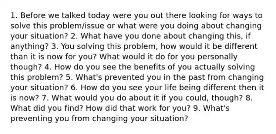 1. Before we talked today were you out there looking for ways to solve this problem/issue or what were you doing about changing your situation? 2. What have you done about changing this, if anything? 3. You solving this problem, how would it be different than it is now for you? What would it do for you personally though? 4. How do you see the benefits of you actually solving this problem? 5. What's prevented you in the past from changing your situation? 6. How do you see your life being different then it is now? 7. What would you do about it if you could, though? 8. What did you find? How did that work for you? 9. What's preventing you from changing your situation?