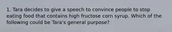 1. Tara decides to give a speech to convince people to stop eating food that contains high fructose corn syrup. Which of the following could be Tara's general purpose?