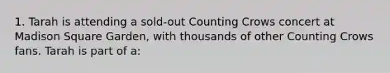 1. Tarah is attending a sold-out Counting Crows concert at Madison Square Garden, with thousands of other Counting Crows fans. Tarah is part of a: