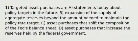 1) Targeted asset purchases are A) statements today about policy targets in the future. B) expansion of the supply of aggregate reserves beyond the amount needed to maintain the policy rate target. C) asset purchases that shift the composition of the Fed's balance sheet. D) asset purchases that increase the reserves held by the federal government.