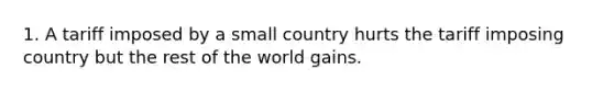 1. A tariff imposed by a small country hurts the tariff imposing country but the rest of the world gains.