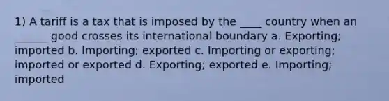 1) A tariff is a tax that is imposed by the ____ country when an ______ good crosses its international boundary a. Exporting; imported b. Importing; exported c. Importing or exporting; imported or exported d. Exporting; exported e. Importing; imported