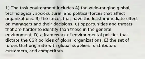 1) The task environment includes A) the wide-ranging global, technological, sociocultural, and political forces that affect organizations. B) the forces that have the least immediate effect on managers and their decisions. C) opportunities and threats that are harder to identify than those in the general environment. D) a framework of environmental policies that dictate the CSR policies of global organizations. E) the set of forces that originate with global suppliers, distributors, customers, and competitors.