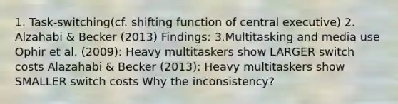 1. Task-switching(cf. shifting function of central executive) 2. Alzahabi & Becker (2013) Findings: 3.Multitasking and media use Ophir et al. (2009): Heavy multitaskers show LARGER switch costs Alazahabi & Becker (2013): Heavy multitaskers show SMALLER switch costs Why the inconsistency?