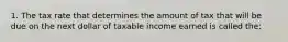 1. The tax rate that determines the amount of tax that will be due on the next dollar of taxable income earned is called the: