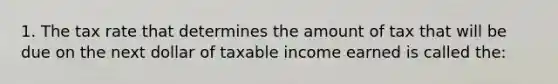 1. The tax rate that determines the amount of tax that will be due on the next dollar of taxable income earned is called the: