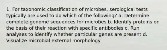 1. For taxonomic classification of microbes, serological tests typically are used to do which of the following? a. Determine complete genome sequences for microbes b. Identify proteins on the basis of their reaction with specific antibodies c. Run analyses to identify whether particular genes are present d. Visualize microbial external morphology