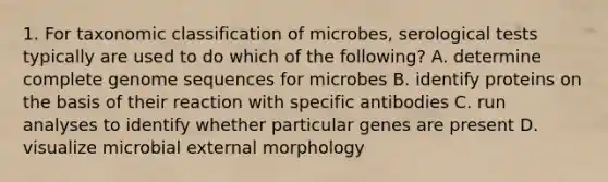 1. For taxonomic classification of microbes, serological tests typically are used to do which of the following? A. determine complete genome sequences for microbes B. identify proteins on the basis of their reaction with specific antibodies C. run analyses to identify whether particular genes are present D. visualize microbial external morphology