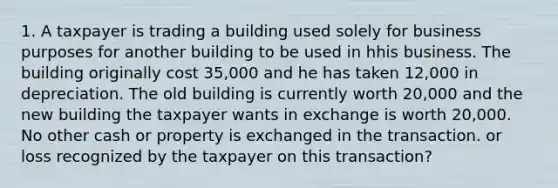 1. A taxpayer is trading a building used solely for business purposes for another building to be used in hhis business. The building originally cost 35,000 and he has taken 12,000 in depreciation. The old building is currently worth 20,000 and the new building the taxpayer wants in exchange is worth 20,000. No other cash or property is exchanged in the transaction. or loss recognized by the taxpayer on this transaction?