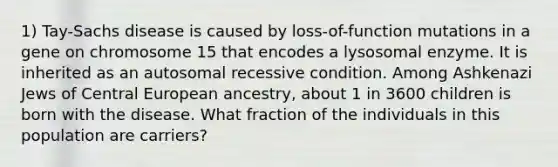 1) Tay-Sachs disease is caused by loss-of-function mutations in a gene on chromosome 15 that encodes a lysosomal enzyme. It is inherited as an autosomal recessive condition. Among Ashkenazi Jews of Central European ancestry, about 1 in 3600 children is born with the disease. What fraction of the individuals in this population are carriers?