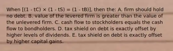 When [(1 - tC) × (1 - tS) = (1 - tB)], then the: A. firm should hold no debt. B. value of the levered firm is <a href='https://www.questionai.com/knowledge/ktgHnBD4o3-greater-than' class='anchor-knowledge'>greater than</a> the value of the unlevered firm. C. cash flow to stockholders equals the cash flow to bondholders. D. tax shield on debt is exactly offset by higher levels of dividends. E. tax shield on debt is exactly offset by higher capital gains.