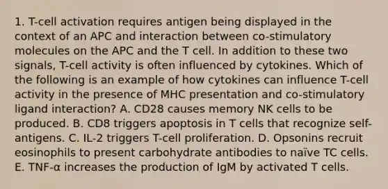 1. T-cell activation requires antigen being displayed in the context of an APC and interaction between co-stimulatory molecules on the APC and the T cell. In addition to these two signals, T-cell activity is often influenced by cytokines. Which of the following is an example of how cytokines can influence T-cell activity in the presence of MHC presentation and co-stimulatory ligand interaction? A. CD28 causes memory NK cells to be produced. B. CD8 triggers apoptosis in T cells that recognize self-antigens. C. IL-2 triggers T-cell proliferation. D. Opsonins recruit eosinophils to present carbohydrate antibodies to naïve TC cells. E. TNF-α increases the production of IgM by activated T cells.