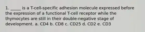 1. _____ is a T-cell-specific adhesion molecule expressed before the expression of a functional T-cell receptor while the thymocytes are still in their double-negative stage of development. a. CD4 b. CD8 c. CD25 d. CD2 e. CD3