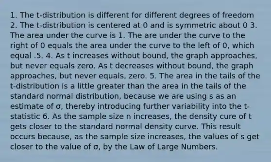 1. The t-distribution is different for different degrees of freedom 2. The t-distribution is centered at 0 and is symmetric about 0 3. The area under the curve is 1. The are under the curve to the right of 0 equals the area under the curve to the left of 0, which equal .5. 4. As t increases without bound, the graph approaches, but never equals zero. As t decreases without bound, the graph approaches, but never equals, zero. 5. The area in the tails of the t-distribution is a little greater than the area in the tails of the standard normal distribution, because we are using s as an estimate of σ, thereby introducing further variability into the t-statistic 6. As the sample size n increases, the density cure of t gets closer to the standard normal density curve. This result occurs because, as the sample size increases, the values of s get closer to the value of σ, by the Law of Large Numbers.