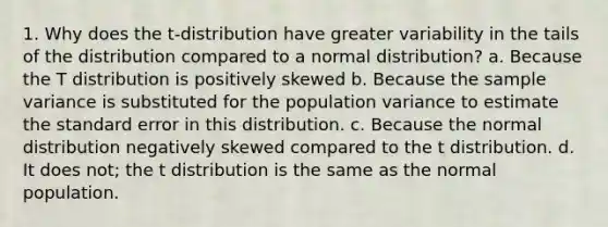 1. Why does the t-distribution have greater variability in the tails of the distribution compared to a normal distribution? a. Because the T distribution is positively skewed b. Because the sample variance is substituted for the population variance to estimate the standard error in this distribution. c. Because the normal distribution negatively skewed compared to the t distribution. d. It does not; the t distribution is the same as the normal population.