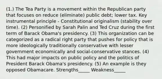 (1.) The Tea Party is a movement within the Republican party that focuses on reduce (eliminate) public debt; lower tax. Key instrumental principle - Constitutional originalism (stability over time). (2) Personified by Sarah Palin and Ted Cruz during the first term of Barack Obama's presidency. (3) This organization can be categorized as a radical right party that pushes for policy that is more ideologically traditionally conservative with lesser government economically and social-conservative stances. (4) This had major impacts on public policy and the politics of President Barack Obama's presidency. (5) An example is they opposed Obamacare. Strengths_____ Weakness_____