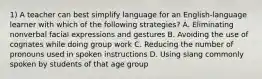 1) A teacher can best simplify language for an English-language learner with which of the following strategies? A. Eliminating nonverbal facial expressions and gestures B. Avoiding the use of cognates while doing group work C. Reducing the number of pronouns used in spoken instructions D. Using slang commonly spoken by students of that age group