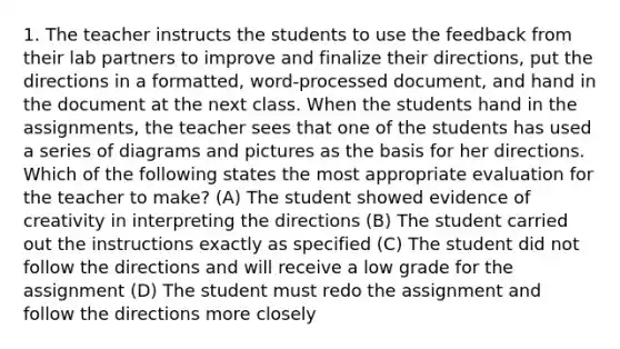 1. The teacher instructs the students to use the feedback from their lab partners to improve and finalize their directions, put the directions in a formatted, word-processed document, and hand in the document at the next class. When the students hand in the assignments, the teacher sees that one of the students has used a series of diagrams and pictures as the basis for her directions. Which of the following states the most appropriate evaluation for the teacher to make? (A) The student showed evidence of creativity in interpreting the directions (B) The student carried out the instructions exactly as specified (C) The student did not follow the directions and will receive a low grade for the assignment (D) The student must redo the assignment and follow the directions more closely