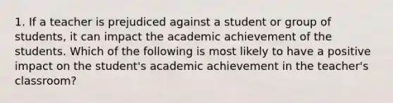 1. If a teacher is prejudiced against a student or group of students, it can impact the academic achievement of the students. Which of the following is most likely to have a positive impact on the student's academic achievement in the teacher's classroom?