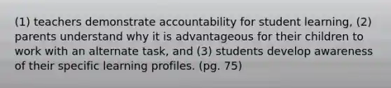 (1) teachers demonstrate accountability for student learning, (2) parents understand why it is advantageous for their children to work with an alternate task, and (3) students develop awareness of their specific learning profiles. (pg. 75)