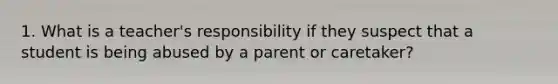 1. What is a teacher's responsibility if they suspect that a student is being abused by a parent or caretaker?