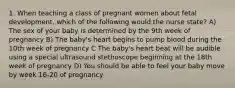 1. When teaching a class of pregnant women about fetal development, which of the following would the nurse state? A) The sex of your baby is determined by the 9th week of pregnancy B) The baby's heart begins to pump blood during the 10th week of pregnancy C The baby's heart beat will be audible using a special ultrasound stethoscope beginning at the 18th week of pregnancy D) You should be able to feel your baby move by week 16-20 of pregnancy