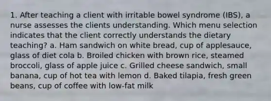 1. After teaching a client with irritable bowel syndrome (IBS), a nurse assesses the clients understanding. Which menu selection indicates that the client correctly understands the dietary teaching? a. Ham sandwich on white bread, cup of applesauce, glass of diet cola b. Broiled chicken with brown rice, steamed broccoli, glass of apple juice c. Grilled cheese sandwich, small banana, cup of hot tea with lemon d. Baked tilapia, fresh green beans, cup of coffee with low-fat milk