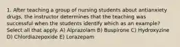 1. After teaching a group of nursing students about antianxiety drugs, the instructor determines that the teaching was successful when the students identify which as an example? Select all that apply. A) Alprazolam B) Buspirone C) Hydroxyzine D) Chlordiazepoxide E) Lorazepam